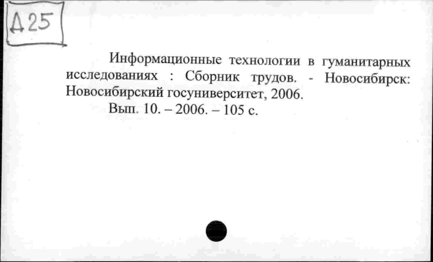 ﻿№
Информационные технологии в гуманитарных исследованиях : Сборник трудов. - Новосибирск: Новосибирский госуниверситет, 2006.
Вып. 10.-2006.- 105 с.